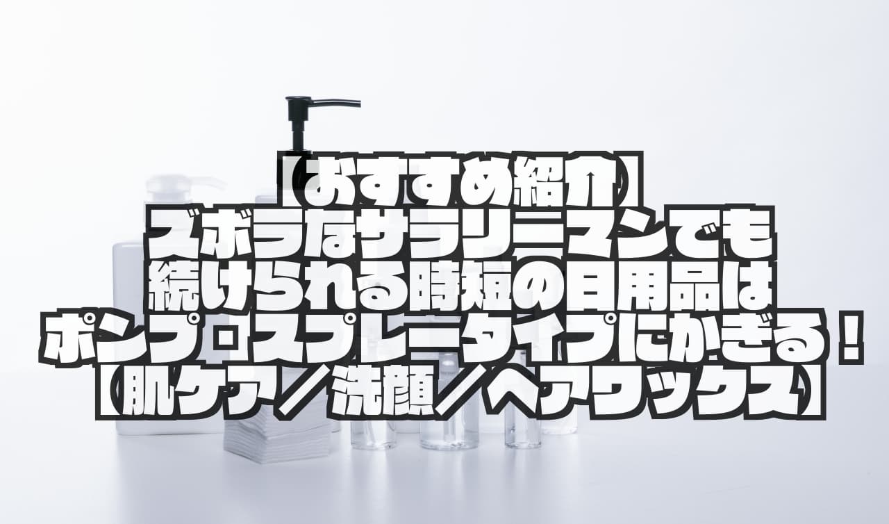 【おすすめ紹介】ズボラなサラリーマンでも続けられる時短の日用品はポンプ・スプレータイプにかぎる！【肌ケア／洗顔／ヘアワックス】